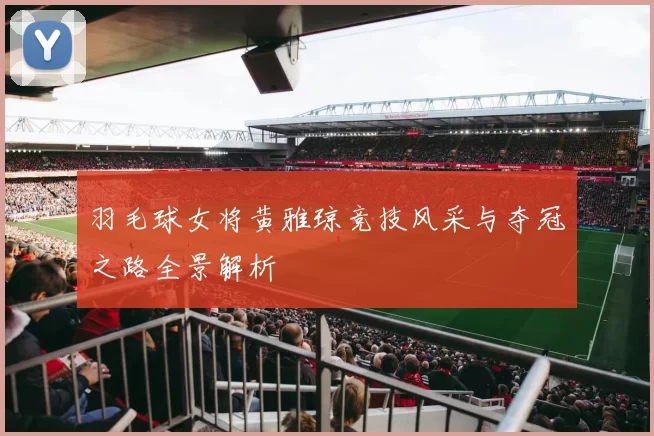 羽毛球女将黄雅琼竞技风采与夺冠之路全景解析
