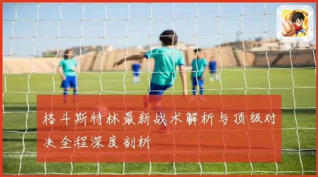 格斗斯特林最新战术解析与顶级对决全程深度剖析