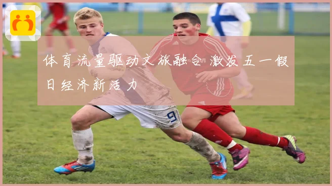 体育流量驱动文旅融合 激发五一假日经济新活力
