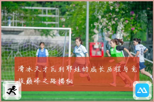 滑冰天才瓦利耶娃的成长历程与竞技巅峰之路揭秘