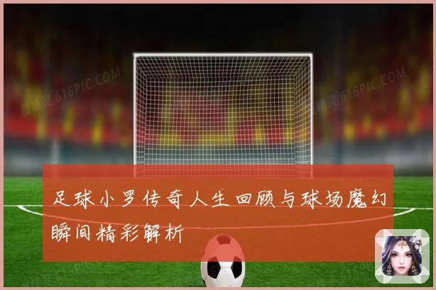 足球小罗传奇人生回顾与球场魔幻瞬间精彩解析