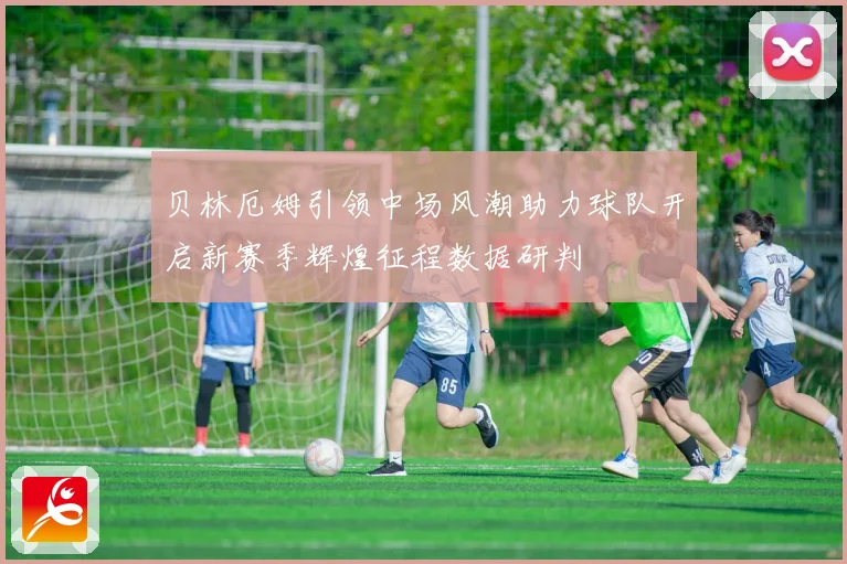 贝林厄姆引领中场风潮助力球队开启新赛季辉煌征程数据研判