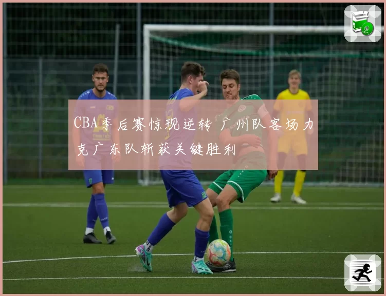 CBA季后赛惊现逆转 广州队客场力克广东队斩获关键胜利