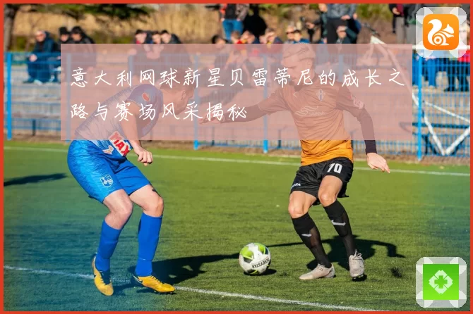 意大利网球新星贝雷蒂尼的成长之路与赛场风采揭秘