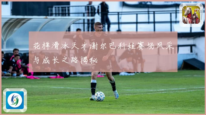 花样滑冰天才谢尔巴科娃赛场风采与成长之路揭秘