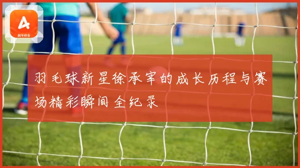 羽毛球新星徐承宰的成长历程与赛场精彩瞬间全纪录