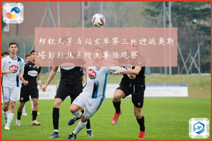 郑钦文罗马站女单第三轮迎战奥斯塔彭科焦点对决赛场观察