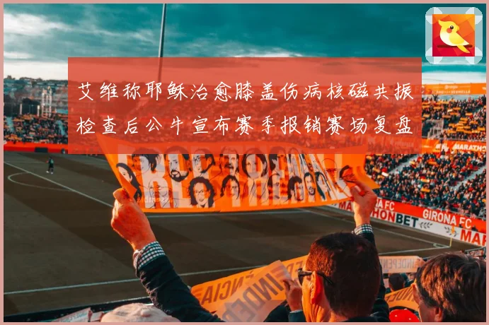 艾维称耶稣治愈膝盖伤病核磁共振检查后公牛宣布赛季报销赛场复盘