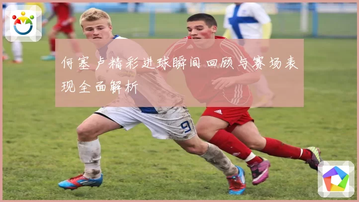 何塞卢精彩进球瞬间回顾与赛场表现全面解析