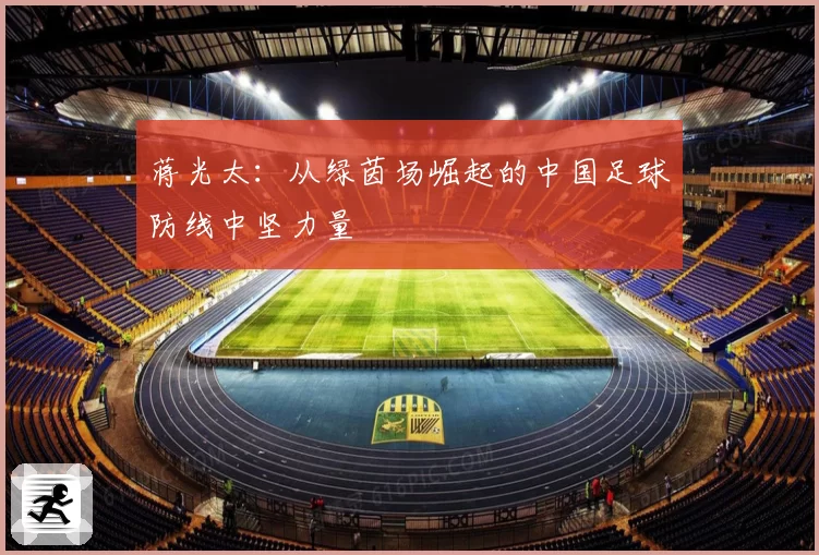 蒋光太：从绿茵场崛起的中国足球防线中坚力量