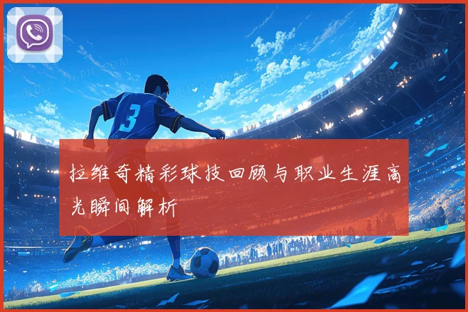 拉维奇精彩球技回顾与职业生涯高光瞬间解析