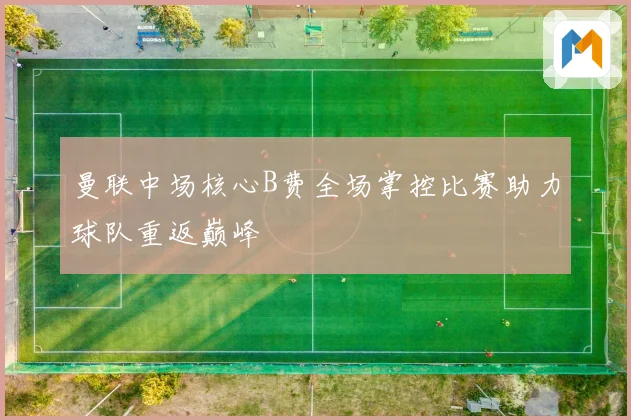 曼联中场核心B费全场掌控比赛助力球队重返巅峰