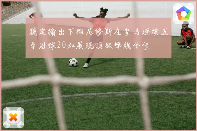 稳定输出下维尼修斯在皇马连续五季进球20加展现顶级锋线价值