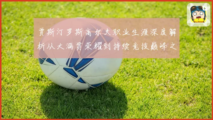 贾斯汀罗斯高尔夫职业生涯深度解析从大满贯荣耀到持续竞技巅峰之路