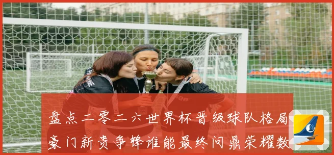 盘点二零二六世界杯晋级球队格局豪门新贵争锋谁能最终问鼎荣耀数据研判