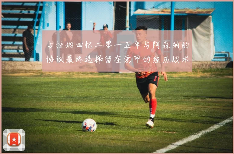 古拉姆回忆二零一五年与阿森纳的协议最终选择留在意甲的经历战术观察
