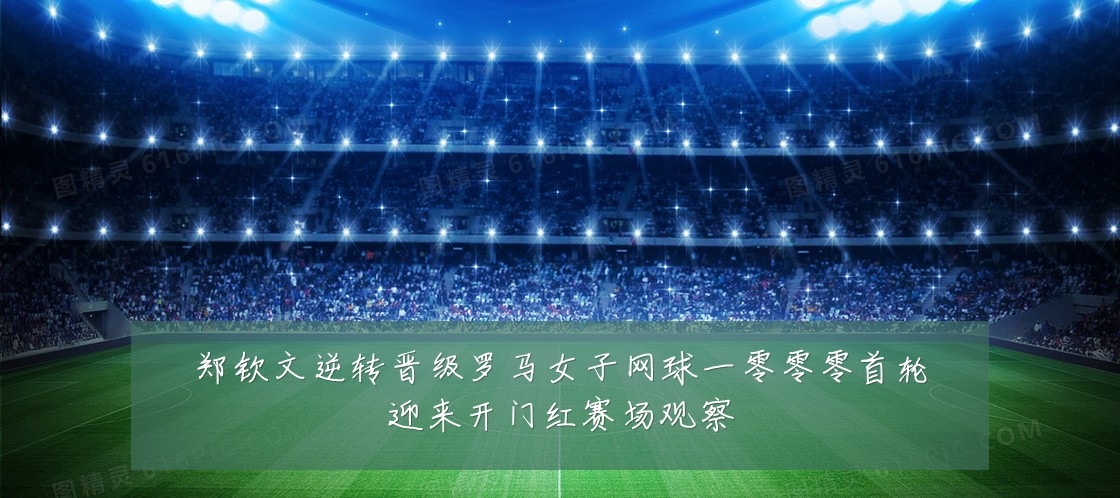 郑钦文逆转晋级罗马女子网球一零零零首轮迎来开门红赛场观察