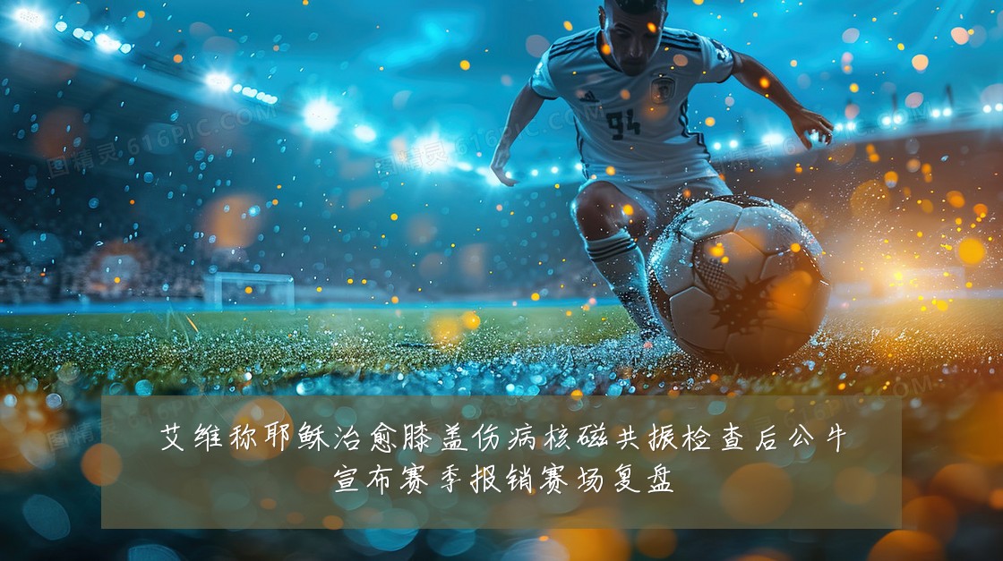艾维称耶稣治愈膝盖伤病核磁共振检查后公牛宣布赛季报销赛场复盘