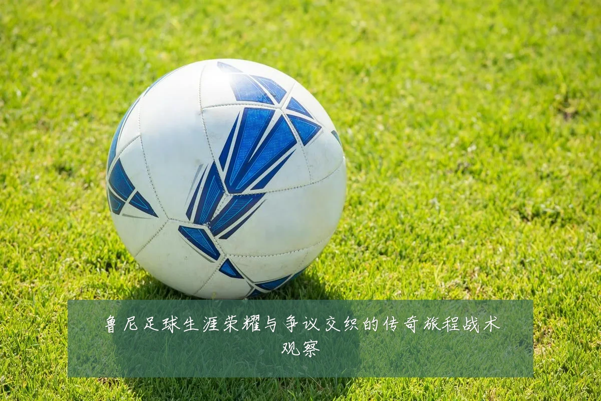 鲁尼足球生涯荣耀与争议交织的传奇旅程战术观察