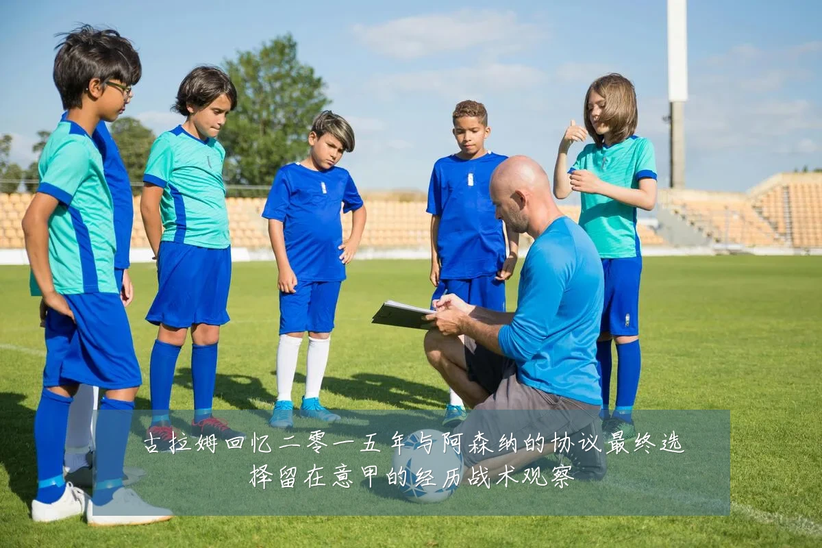 古拉姆回忆二零一五年与阿森纳的协议最终选择留在意甲的经历战术观察