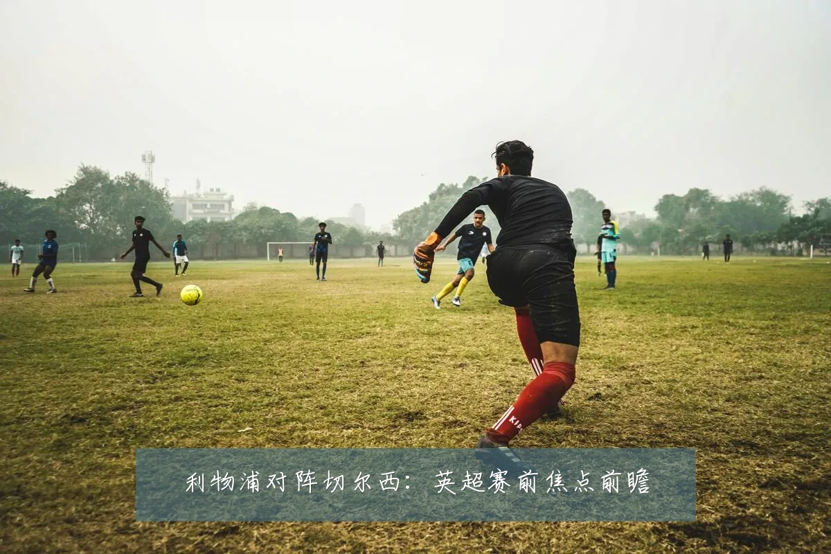 利物浦对阵切尔西:英超赛前焦点前瞻